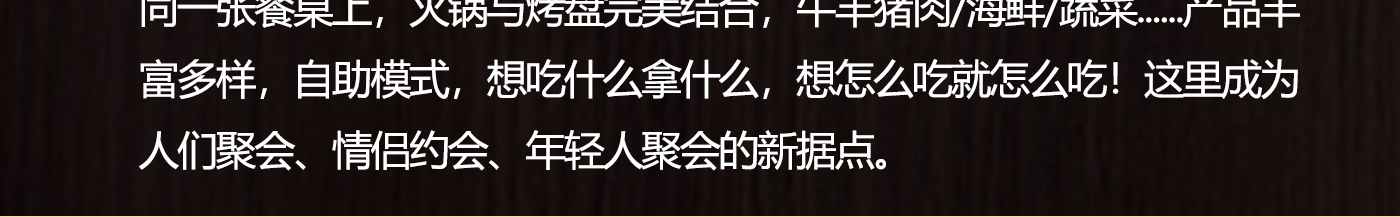 同一张餐桌上，火锅与烤盘完美结合，牛羊猪肉/海鲜/蔬菜......产品丰富多样，自助模式，想吃什么拿什么，想怎么吃就怎么吃！这里成为人们聚会、情侣约会、年轻人聚会的新据点.